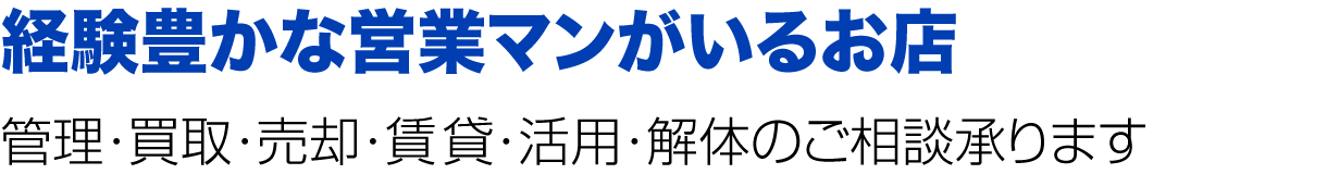 経験豊かな営業マンがいるお店
管理・買取・売却・賃貸・活用・解体のご相談承ります